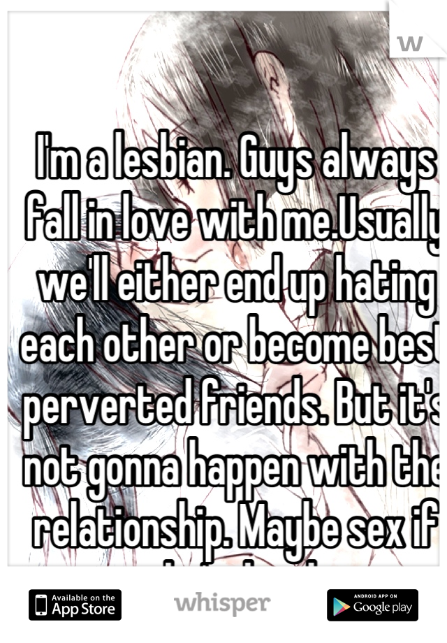 I'm a lesbian. Guys always fall in love with me.Usually we'll either end up hating each other or become best perverted friends. But it's not gonna happen with the relationship. Maybe sex if she's drunk