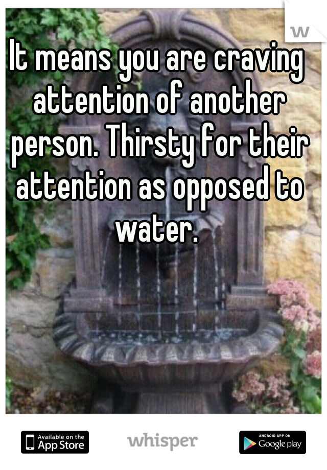 It means you are craving attention of another person. Thirsty for their attention as opposed to water. 