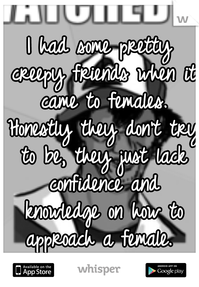 I had some pretty creepy friends when it came to females. Honestly they don't try to be, they just lack confidence and knowledge on how to approach a female. 