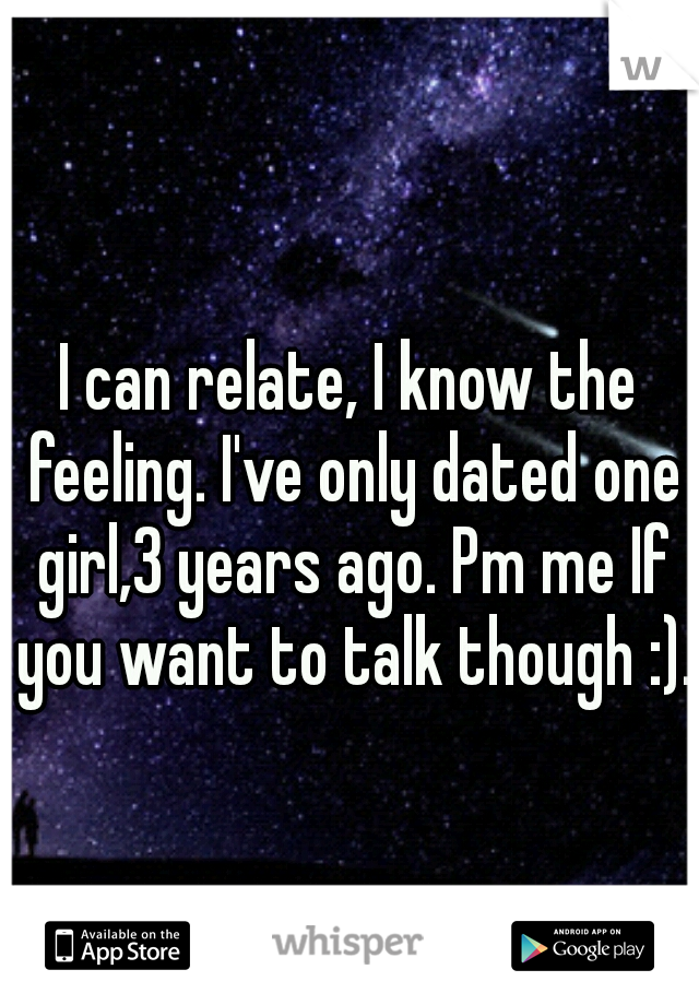 I can relate, I know the feeling. I've only dated one girl,3 years ago. Pm me If you want to talk though :).