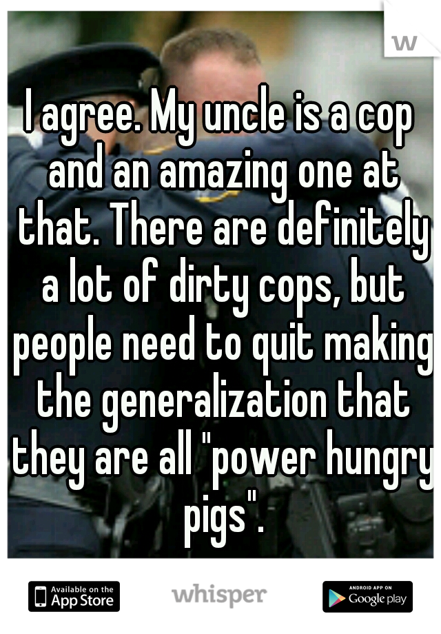 I agree. My uncle is a cop and an amazing one at that. There are definitely a lot of dirty cops, but people need to quit making the generalization that they are all "power hungry pigs".