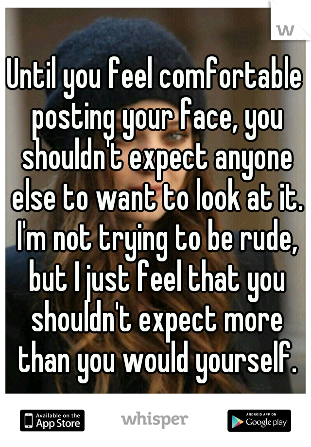 Until you feel comfortable posting your face, you shouldn't expect anyone else to want to look at it. I'm not trying to be rude, but I just feel that you shouldn't expect more than you would yourself.