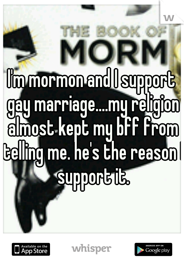 I'm mormon and I support gay marriage....my religion almost kept my bff from telling me. he's the reason I support it.