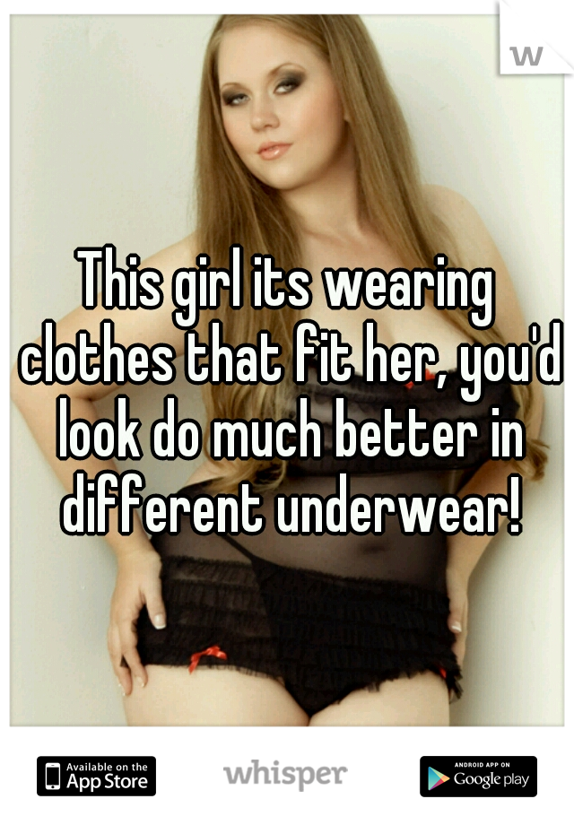 This girl its wearing clothes that fit her, you'd look do much better in different underwear!