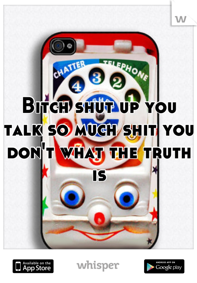 Bitch shut up you talk so much shit you don't what the truth is