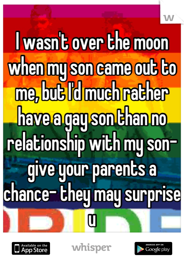 I wasn't over the moon when my son came out to me, but I'd much rather have a gay son than no relationship with my son- give your parents a chance- they may surprise u