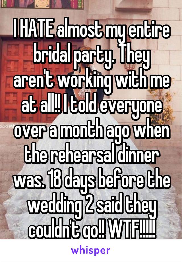 I HATE almost my entire bridal party. They aren't working with me at all!! I told everyone over a month ago when the rehearsal dinner was. 18 days before the wedding 2 said they couldn't go!! WTF!!!!!