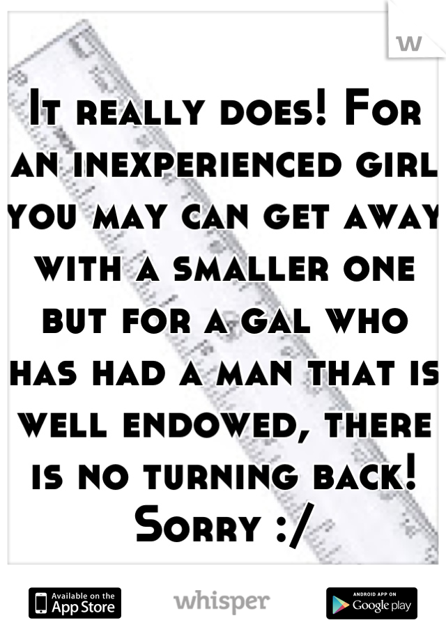 It really does! For an inexperienced girl you may can get away with a smaller one but for a gal who has had a man that is well endowed, there is no turning back! Sorry :/