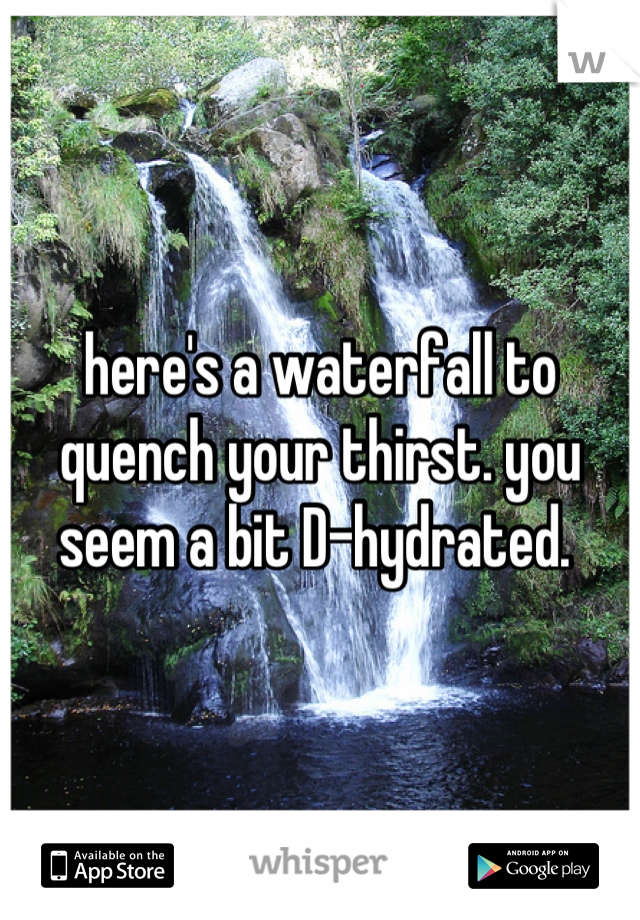 here's a waterfall to quench your thirst. you seem a bit D-hydrated. 