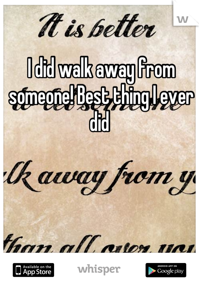 I did walk away from someone! Best thing I ever did 