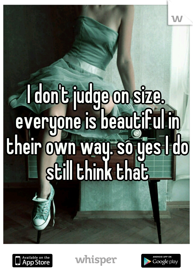 I don't judge on size. everyone is beautiful in their own way. so yes I do still think that