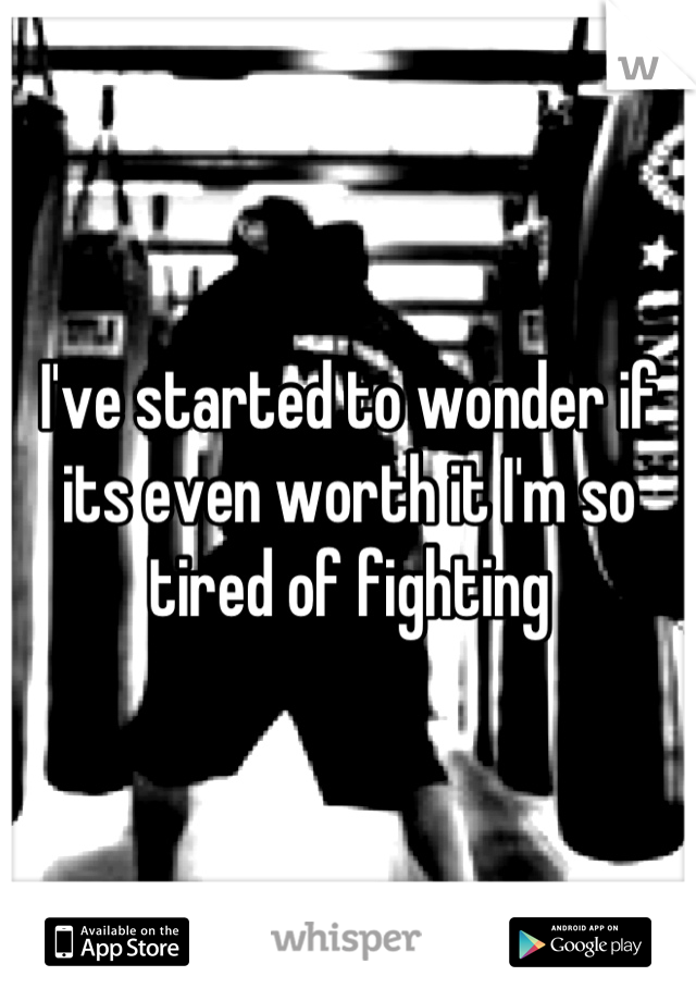 I've started to wonder if its even worth it I'm so tired of fighting