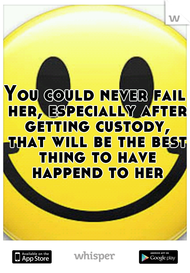 You could never fail her, especially after getting custody, that will be the best thing to have happend to her