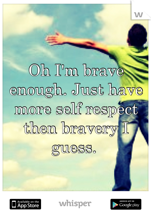 Oh I'm brave enough. Just have more self respect then bravery I guess. 