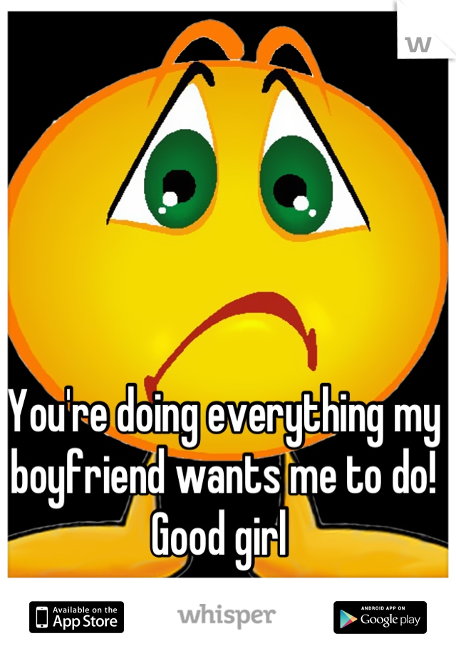 You're doing everything my boyfriend wants me to do! Good girl 