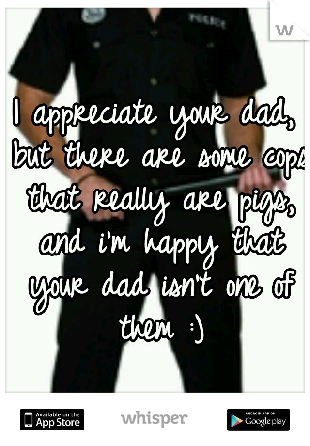 I appreciate your dad, but there are some cops that really are pigs, and i'm happy that your dad isn't one of them :)