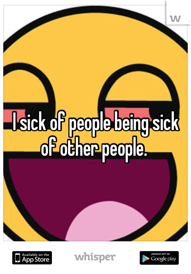 I sick of people being sick of other people. 