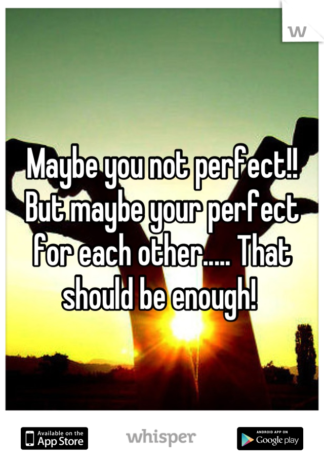 Maybe you not perfect!! But maybe your perfect for each other..... That should be enough! 