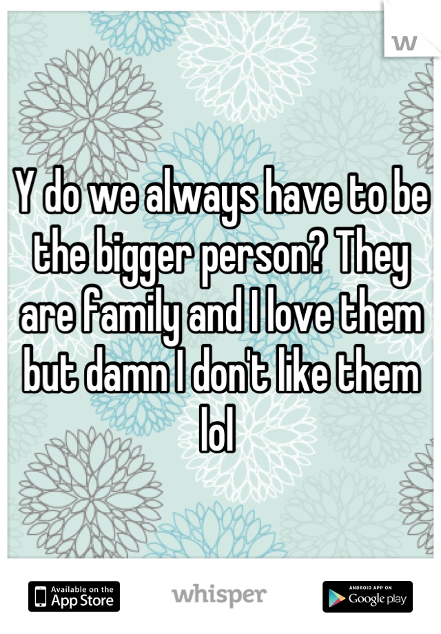 Y do we always have to be the bigger person? They are family and I love them but damn I don't like them lol 