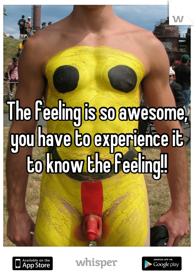 The feeling is so awesome, you have to experience it to know the feeling!!