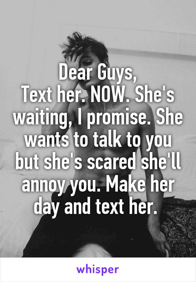 Dear Guys,
Text her. NOW. She's waiting, I promise. She wants to talk to you but she's scared she'll annoy you. Make her day and text her. 