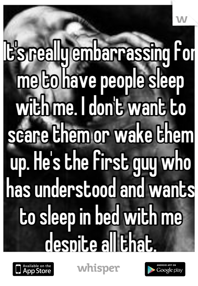 It's really embarrassing for me to have people sleep with me. I don't want to scare them or wake them up. He's the first guy who has understood and wants to sleep in bed with me despite all that.