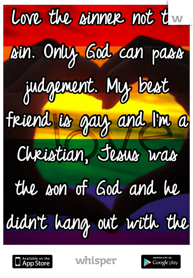 Love the sinner not the sin. Only God can pass judgement. My best friend is gay and I'm a Christian, Jesus was the son of God and he didn't hang out with the priests.