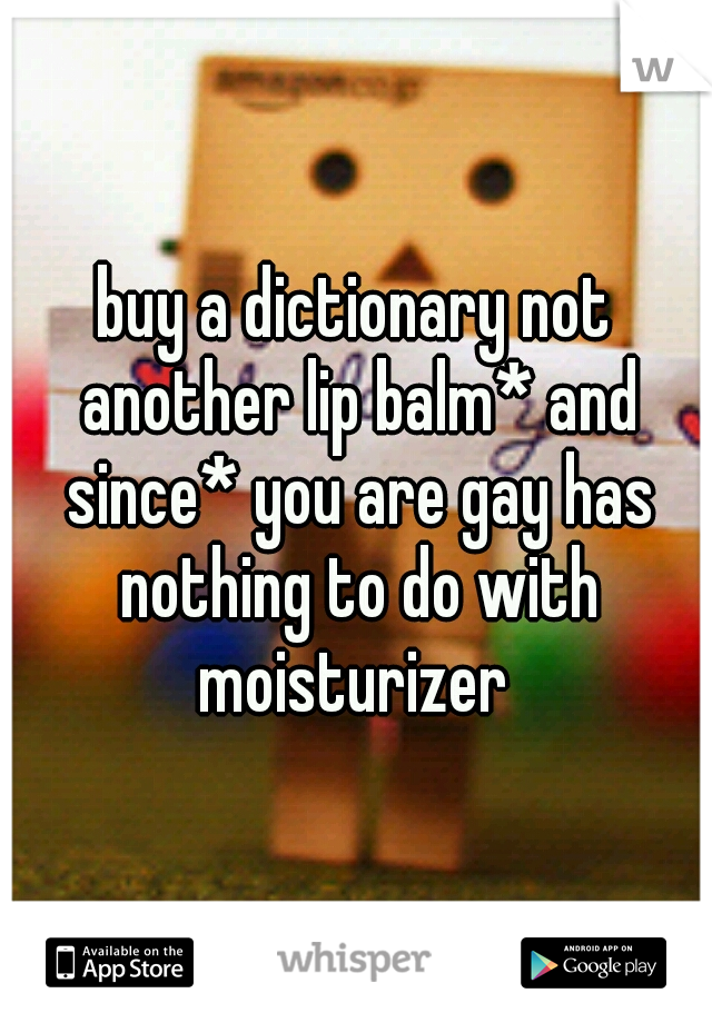 buy a dictionary not another lip balm* and since* you are gay has nothing to do with moisturizer 