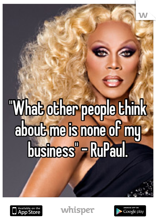 "What other people think about me is none of my business" - RuPaul.