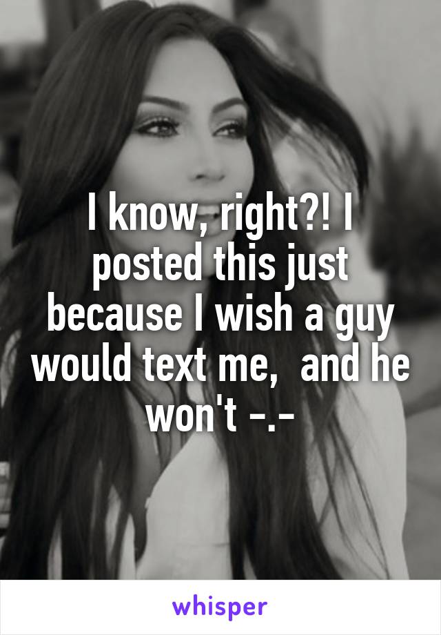 I know, right?! I posted this just because I wish a guy would text me,  and he won't -.-