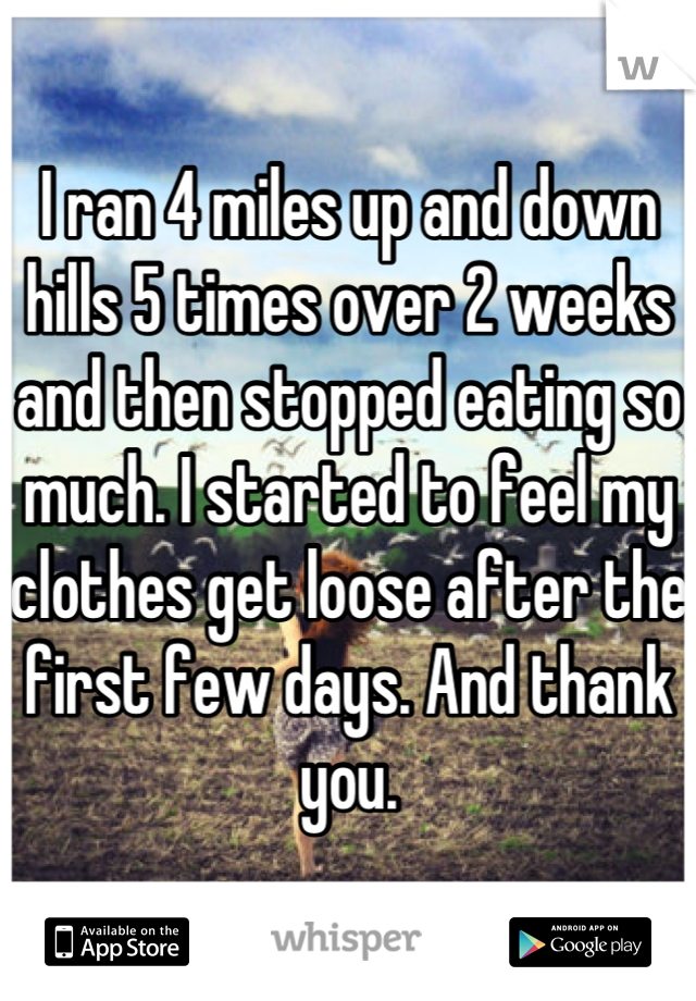 I ran 4 miles up and down hills 5 times over 2 weeks and then stopped eating so much. I started to feel my clothes get loose after the first few days. And thank you.