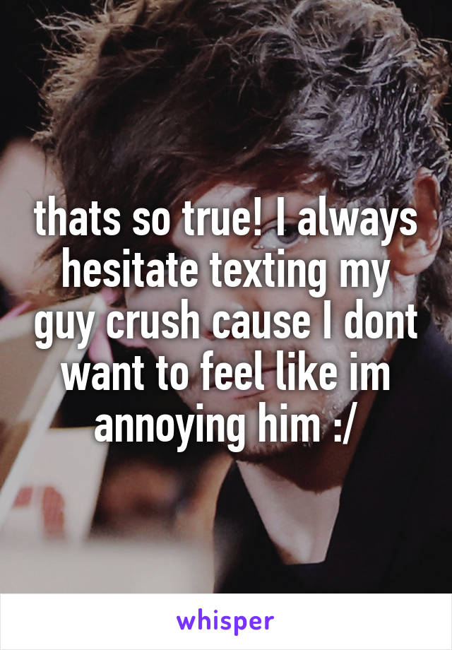 thats so true! I always hesitate texting my guy crush cause I dont want to feel like im annoying him :/