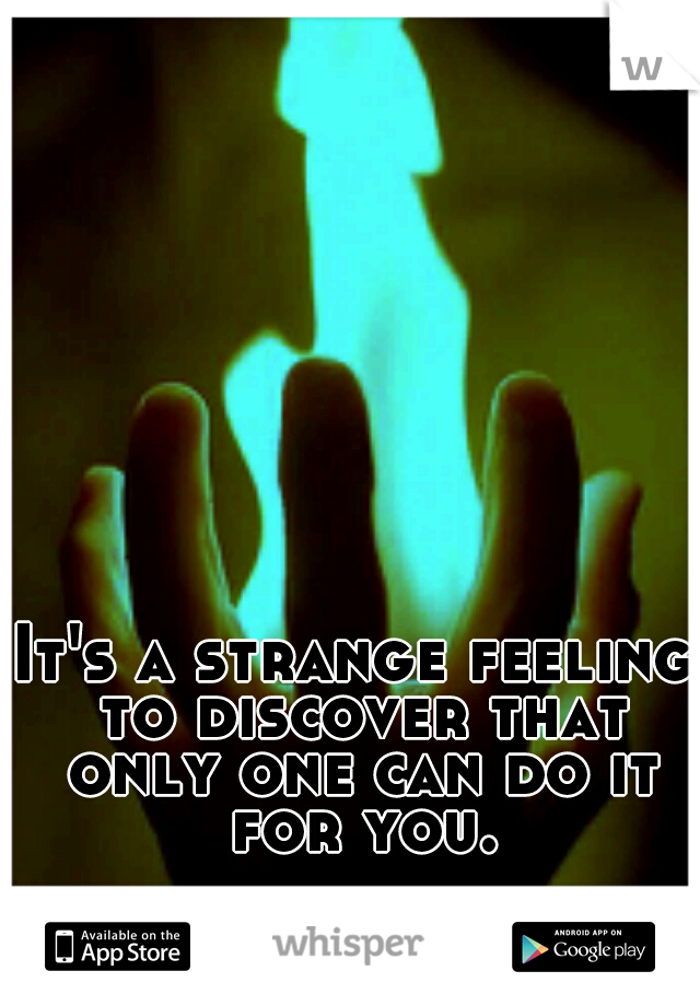 It's a strange feeling to discover that only one can do it for you.