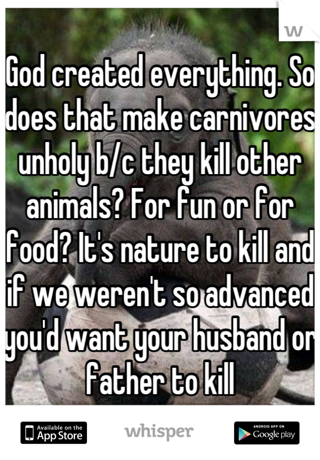 God created everything. So does that make carnivores unholy b/c they kill other animals? For fun or for food? It's nature to kill and if we weren't so advanced you'd want your husband or father to kill