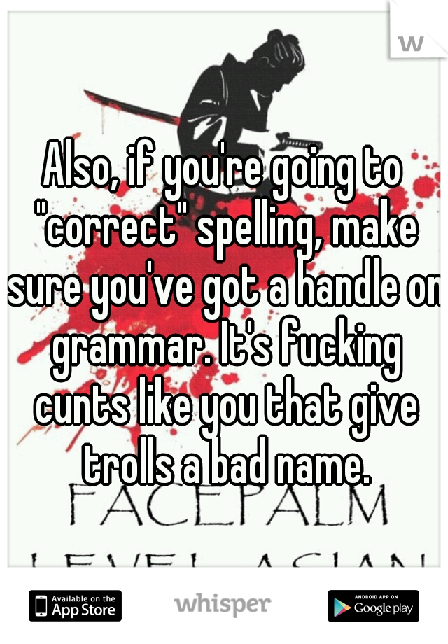 Also, if you're going to "correct" spelling, make sure you've got a handle on grammar. It's fucking cunts like you that give trolls a bad name.