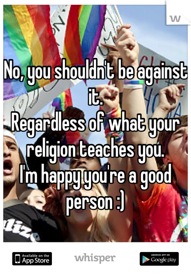 No, you shouldn't be against it.
Regardless of what your religion teaches you.
I'm happy you're a good person :)