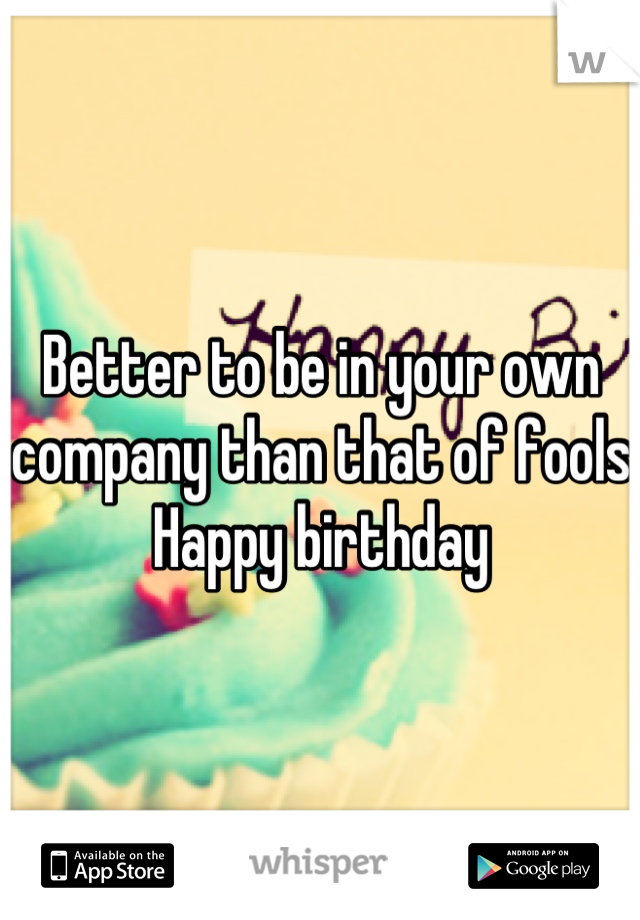 Better to be in your own company than that of fools
Happy birthday