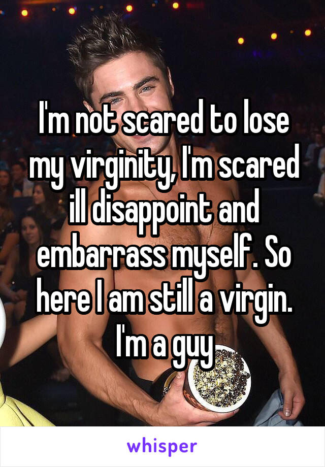 I'm not scared to lose my virginity, I'm scared ill disappoint and embarrass myself. So here I am still a virgin. I'm a guy