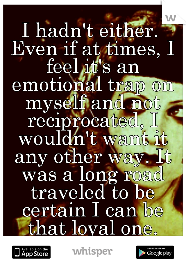 I hadn't either. Even if at times, I feel it's an emotional trap on myself and not reciprocated, I wouldn't want it any other way. It was a long road traveled to be certain I can be that loyal one.