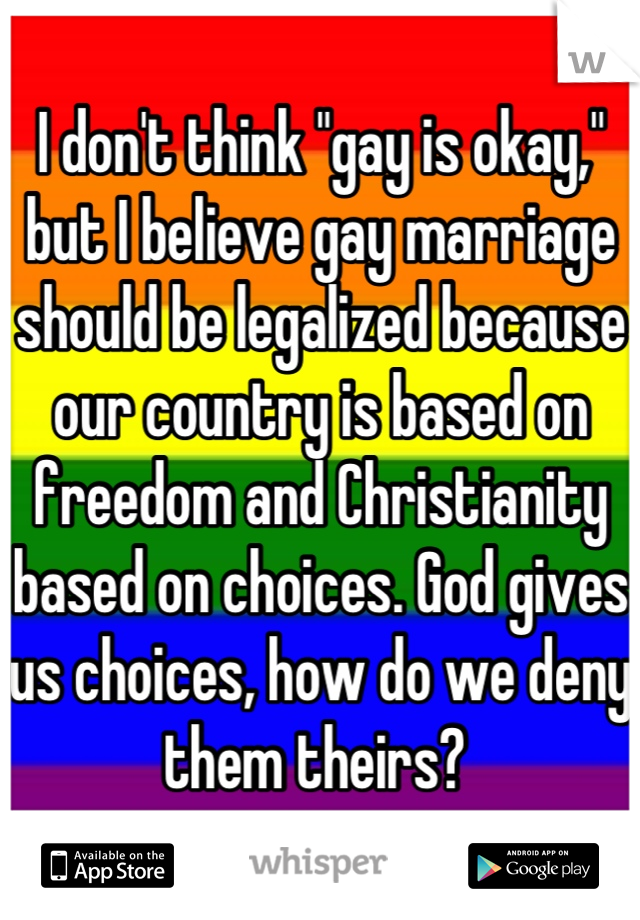 I don't think "gay is okay," but I believe gay marriage should be legalized because our country is based on freedom and Christianity based on choices. God gives us choices, how do we deny them theirs? 