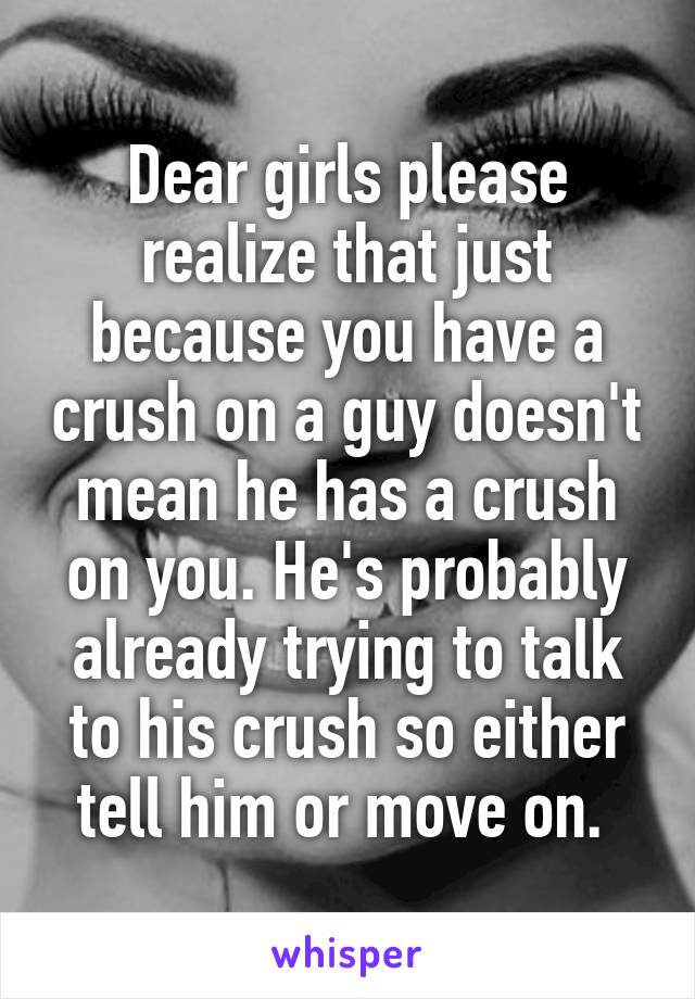 Dear girls please realize that just because you have a crush on a guy doesn't mean he has a crush on you. He's probably already trying to talk to his crush so either tell him or move on. 