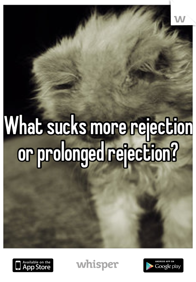 What sucks more rejection or prolonged rejection?