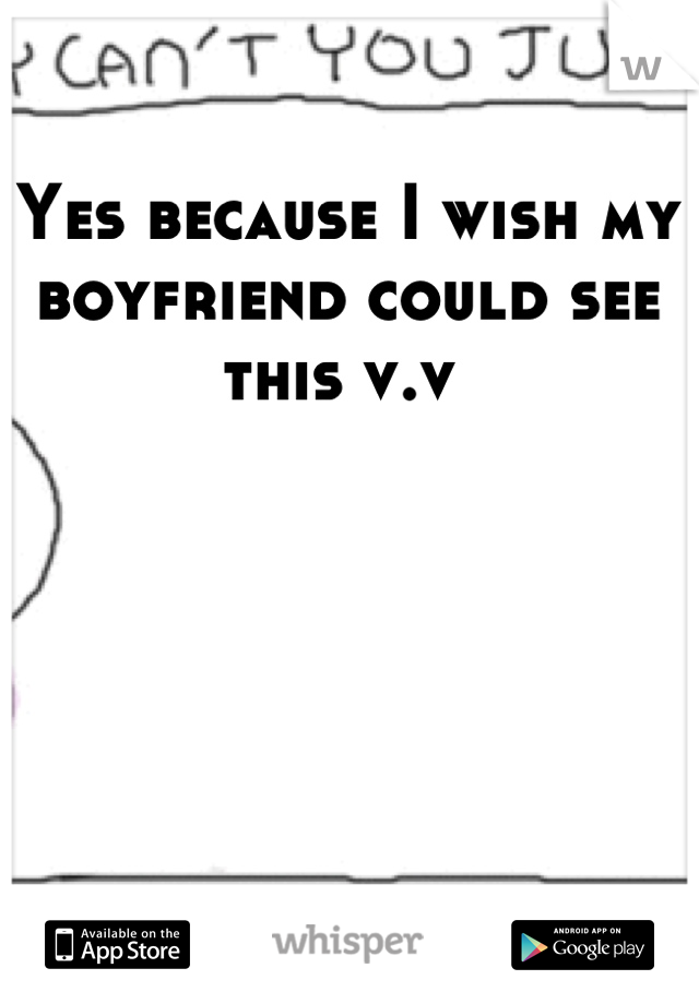 Yes because I wish my boyfriend could see this v.v 