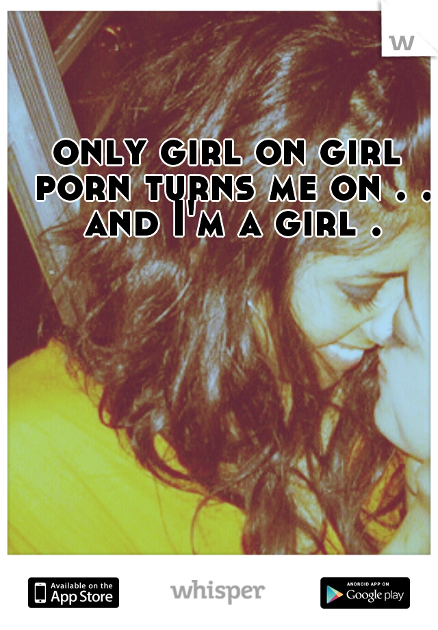 only girl on girl porn turns me on . . and I'm a girl .