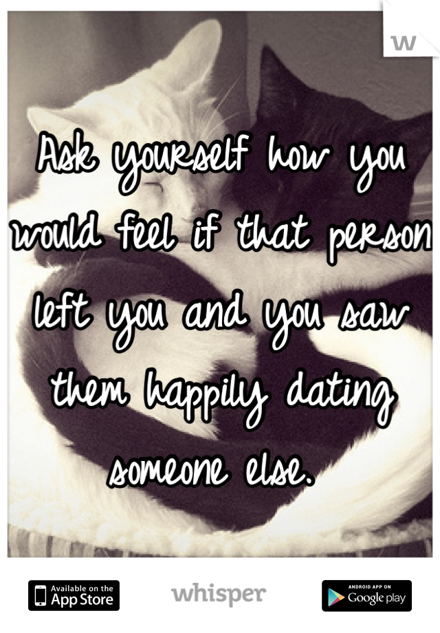 Ask yourself how you would feel if that person left you and you saw them happily dating someone else. 