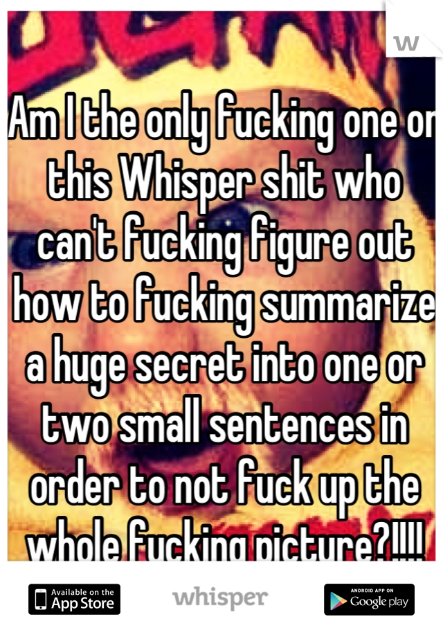 Am I the only fucking one on this Whisper shit who can't fucking figure out how to fucking summarize a huge secret into one or two small sentences in order to not fuck up the whole fucking picture?!!!!