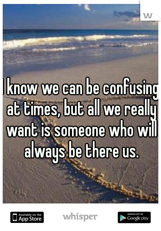 I know we can be confusing at times, but all we really want is someone who will always be there us.