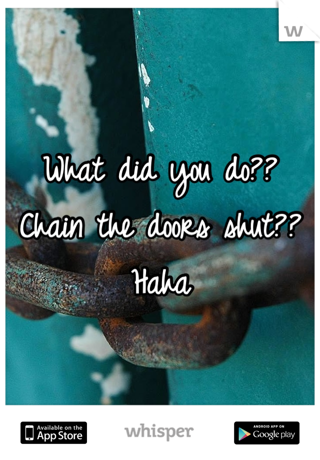 What did you do?? Chain the doors shut?? Haha