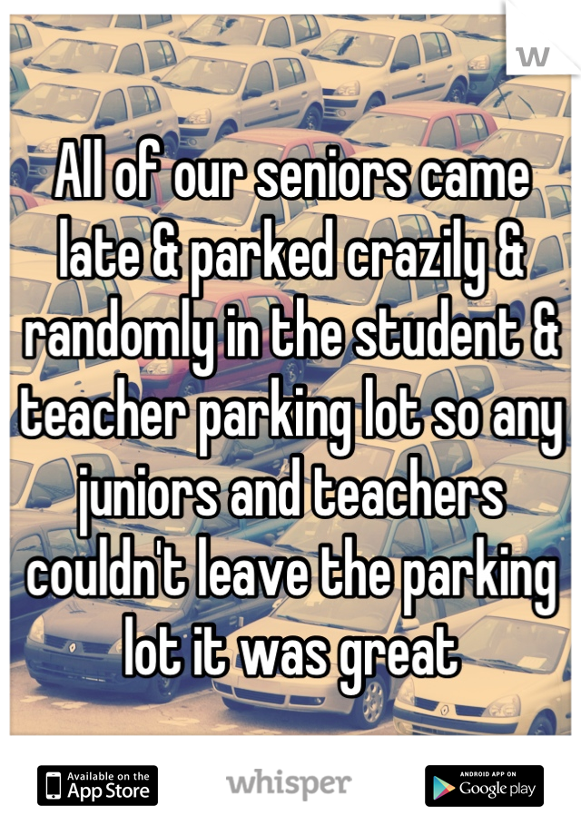 All of our seniors came 
late & parked crazily & randomly in the student & teacher parking lot so any juniors and teachers couldn't leave the parking lot it was great