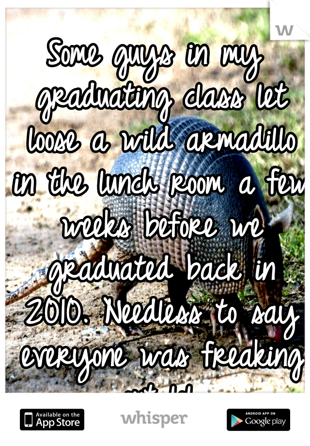 Some guys in my graduating class let loose a wild armadillo in the lunch room a few weeks before we graduated back in 2010. Needless to say everyone was freaking out lol.